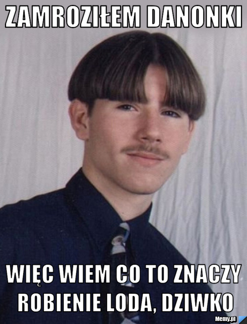 Zamroziłem danonki więc wiem co to znaczy robienie loda, dziwko
