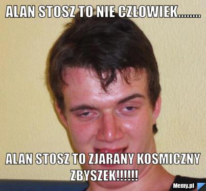 ALAN STOSZ TO NIE CZŁOWIEK........ ALAN STOSZ TO ZJARANY KOSMICZNY ZBYSZEK!!!!!!
