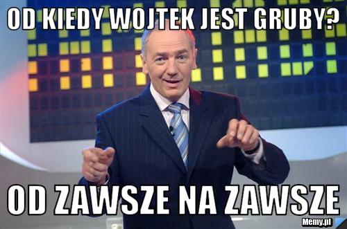 Od kiedy wojtek jest gruby? od zawsze na zawsze