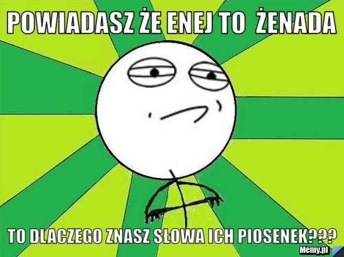 Powiadasz że enej to  żenada to dlaczego znasz słowa ich piosenek???