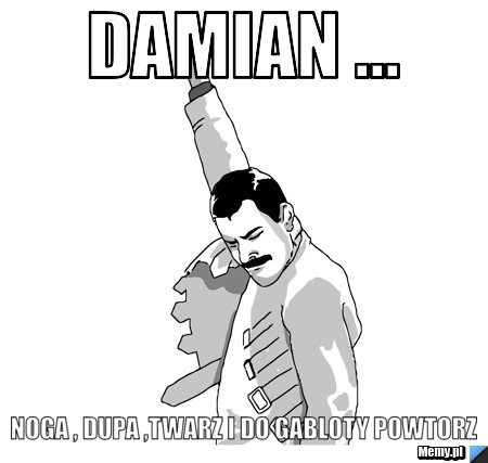 Damian ...  noga , dupa ,twarz i do gabloty powtorz 