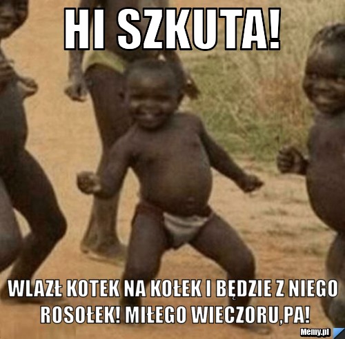 Hi Szkuta! wlazł kotek na kołek i będzie z niego rosołek! miłego wieczoru,pa!