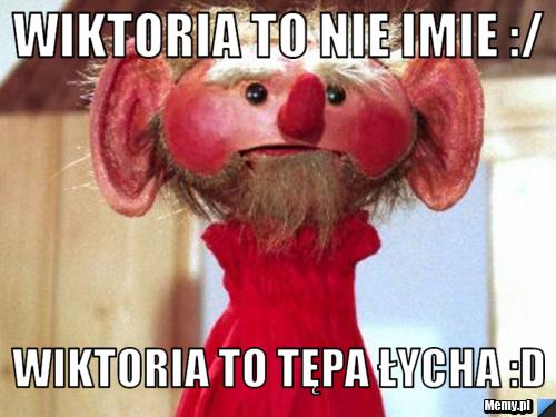 Wiktoria to nie imie :/  Wiktoria to tępa łycha :D