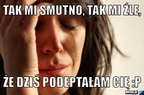 Tak mi smutno, tak mi źle, że dziś podeptałam Cię :P
