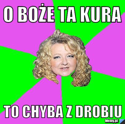 O boże ta kura  to chyba z drobiu