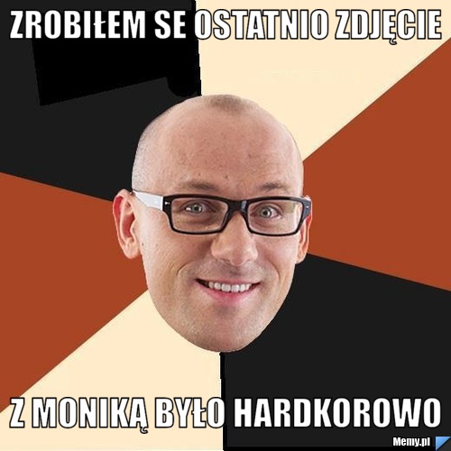 Zrobiłem se ostatnio zdjęcie z Moniką było hardkorowo