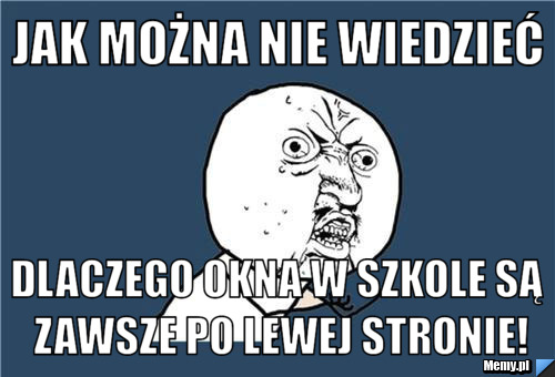 Jak można nie wiedzieć dlaczego okna w szkole są zawsze po lewej stronie!