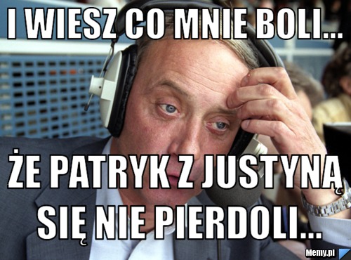 I wiesz co mnie boli... że Patryk z Justyną się nie pierdoli...