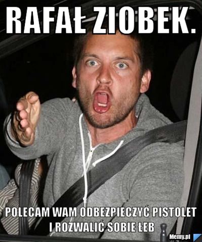 Rafał ziobek.  polecam wam odbezpieczyć pistolet i rozwalić sobie łeb