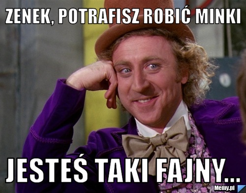 Zenek, potrafisz robić minki Jesteś taki fajny...