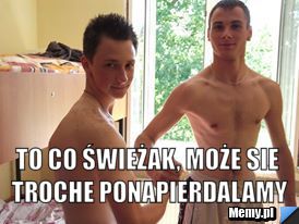  to co świeżak, może sie troche ponapierdalamy