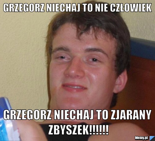 Grzegorz niechaj to nie człowiek grzegorz niechaj to zjarany zbyszek!!!!!!