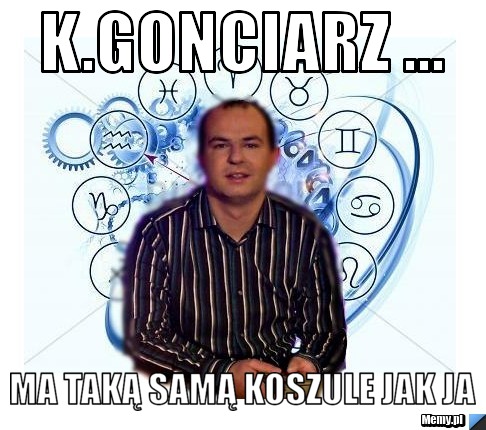 K.Gonciarz ... ma taką samą koszule jak ja