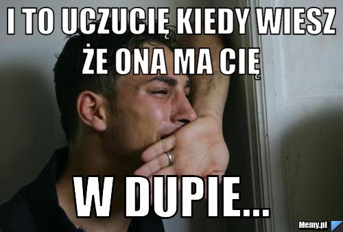 I to uczucię kiedy wiesz że ona ma cię  w dupie...