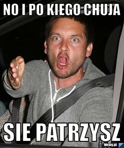 No i po kiego chuja  Sie patrzysz 