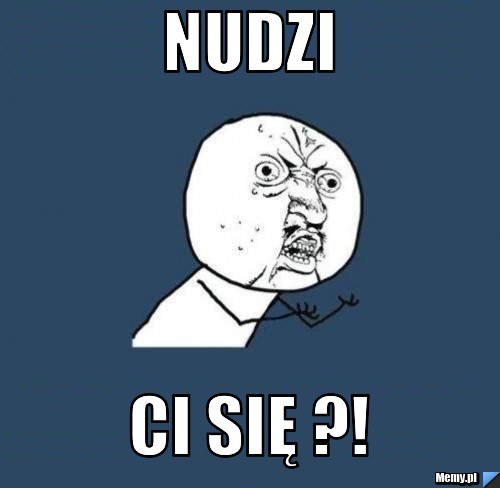Nudzi CI się ?!