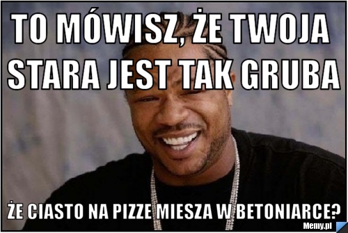 To m&oacute;wisz, że twoja stara jest tak gruba że ciasto na pizze miesza w betoniarce?