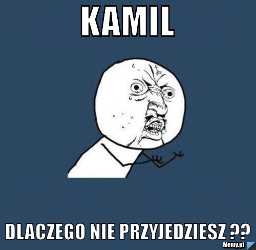 Kamil dlaczego nie przyjedziesz ??