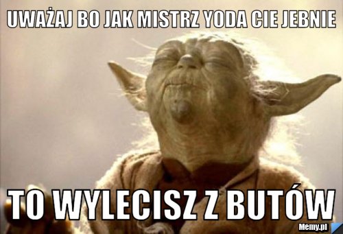 Uważaj bo jak mistrz yoda cie jebnie To wylecisz z butów