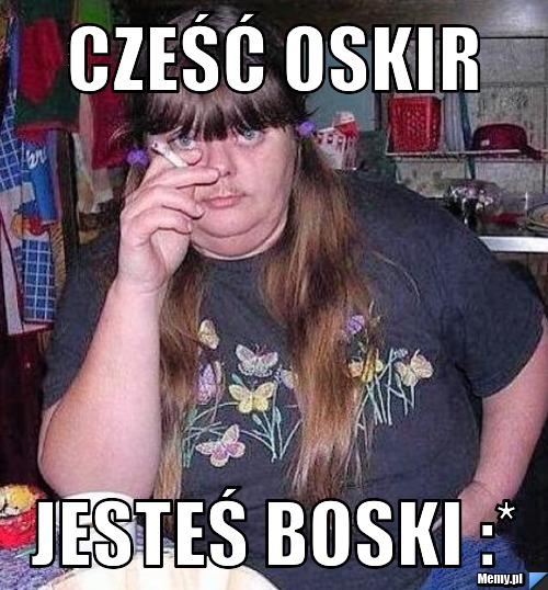 Cześć Oskir jesteś Boski :*