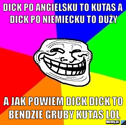 DICK PO ANGIELSKU TO KUTAS A DICK PO NIEMIECKU TO DUŻY A JAK POWIEM DICK DICK TO BENDZIE GRUBY KUTAS LOL
