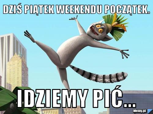 Dziś piątek weekendu początek. idziemy pić...