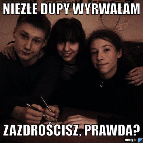 Niezłe dupy wyrwałam zazdrościsz, prawda?