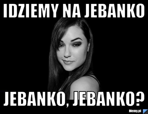 Idziemy na jebanko jebanko, jebanko?