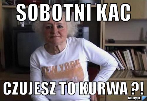 Sobotni kac czujesz to kurwa ?!