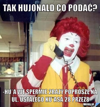 Tak hujonald co podać? -hu*a we spermie 2razy poproszę na ul. Ustałego Ku*asa 28 przez8