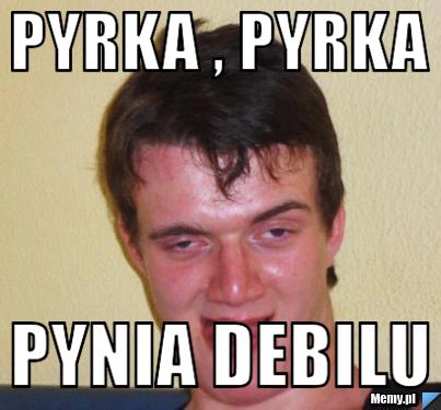 Pyrka , pyrka  pynia debilu 