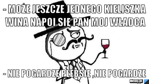 - Może jeszcze jednego kieliszka wina napoi się pan moj władca - nie pogardze plebsie ,nie pogardze