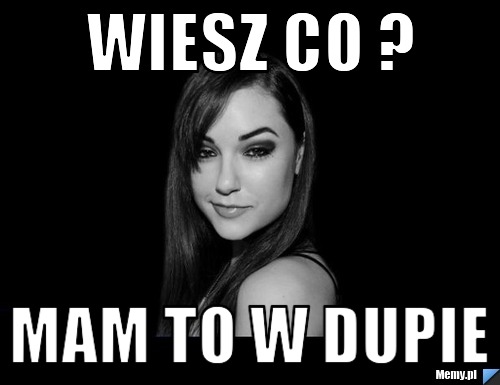 Wiesz co ?  mam to w dupie 