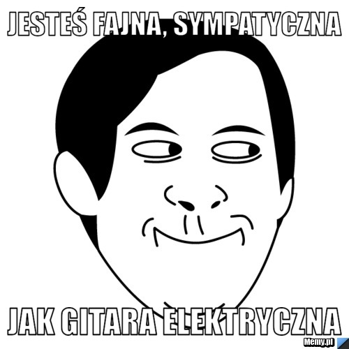 Jesteś fajna, sympatyczna  jak gitara elektryczna