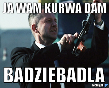 Ja wam kurwa dam BADZIEBADLA