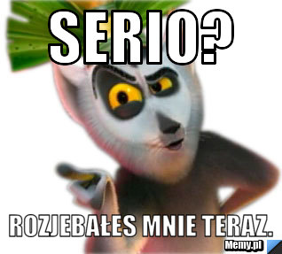Serio? Rozjebałes mnie teraz.