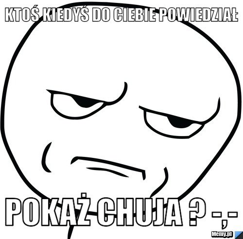 Ktoś kiedyś do ciebie powiedział   pokaż chuja ? -,- 