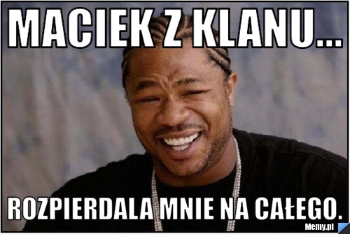 Maciek z klanu... Rozpierdala mnie na całego.