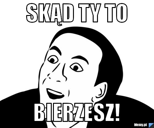 Skąd Ty to bierzesz!