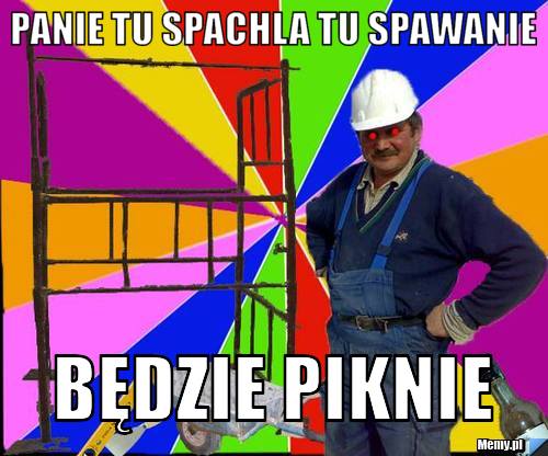 Panie Tu Spachla tu spawanie  Będzie Piknie