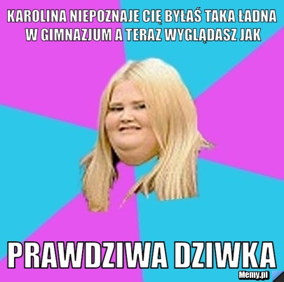 Karolina niepoznaje cię byłaś taka ładna w gimnazjum a teraz wyglądasz jak PRAWDZIWA DZIWKA