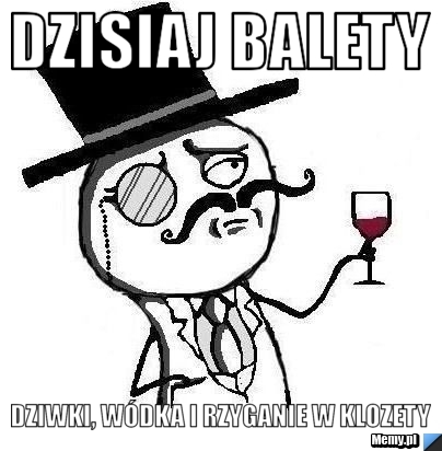 Dzisiaj balety Dziwki, wódka i rzyganie w klozety