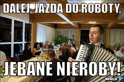 Dalej, jazda do roboty, jebane nieroby!