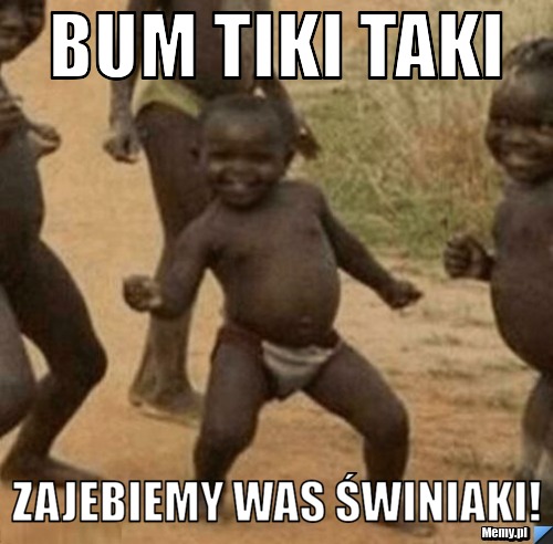 Bum tiki taki zajebiemy was świniaki!