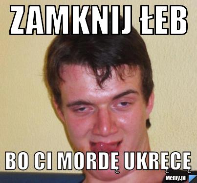 Zamknij łeb bo ci mordę ukręcę