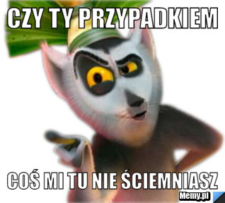 CZY TY PRZYPADKIEM COŚ MI TU NIE ŚCIEMNIASZ