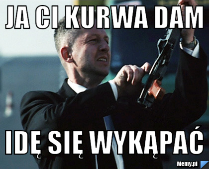Ja ci kurwa dam idę się wykąpać