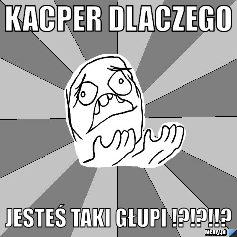 Kacper dlaczego  jesteś taki głupi !?!?!!?