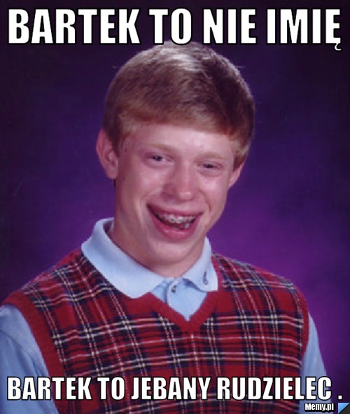 Bartek to nie imię  Bartek to jebany rudzielec .