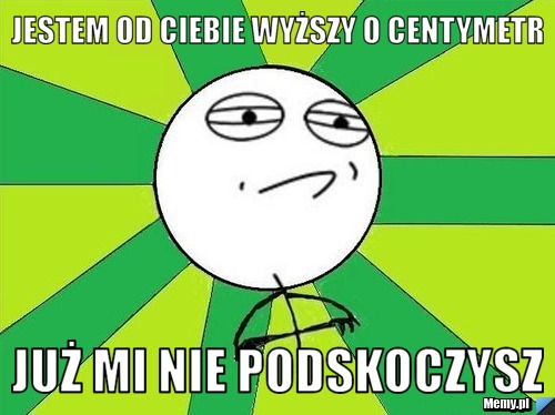Jestem od ciebie wyższy o centymetr już mi nie podskoczysz